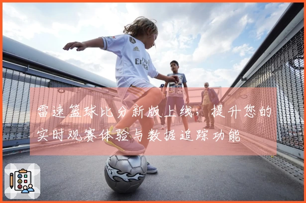 雷速篮球比分新版上线，提升您的实时观赛体验与数据追踪功能