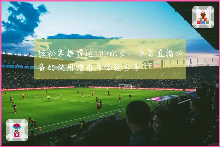 轻松掌握雷速app比分，体育直播必备的使用指南与体验分享